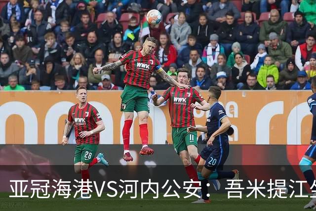 亚冠海港VS河内公安：吾米提江坐镇 刘祝润出击 6大外援领衔中轴线