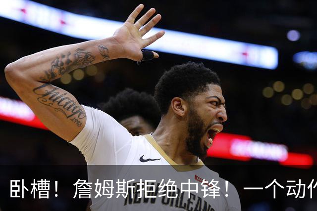 卧槽！詹姆斯拒绝中锋！一个动作显得跟韦德不熟...