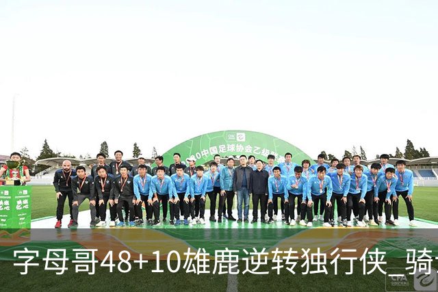 字母哥48+10雄鹿逆转独行侠 骑士克马刺5连胜
