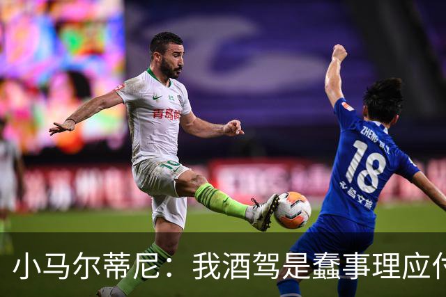 小马尔蒂尼：我酒驾是蠢事理应付出代价 但毒驾是子虚乌有的事