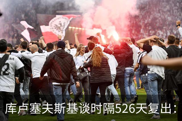 库卢塞夫斯基谈时隔526天复出：没人真正理解这有多特殊