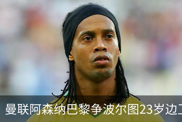 曼联阿森纳巴黎争波尔图23岁边卫，12场0球0助攻值不值？