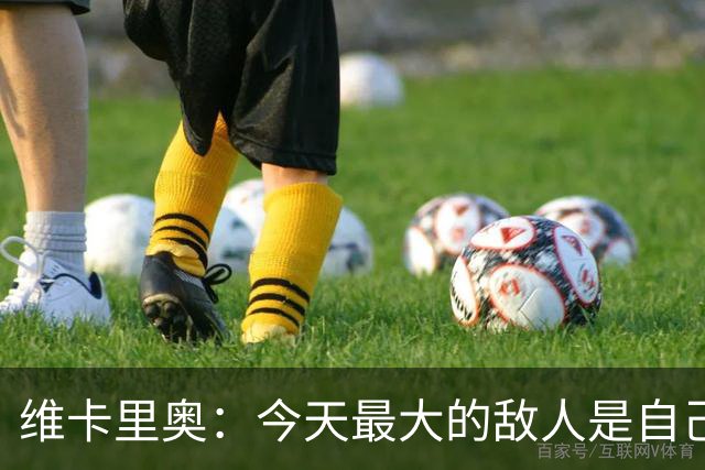 维卡里奥：今天最大的敌人是自己，我们甚至对自己产生了恐惧