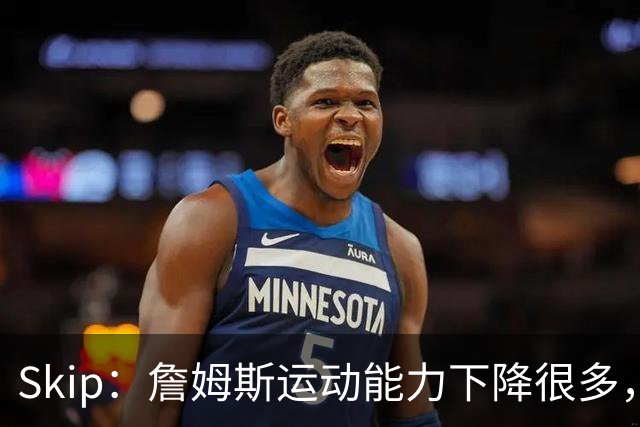Skip：詹姆斯运动能力下降很多，我看好76人冲出东部